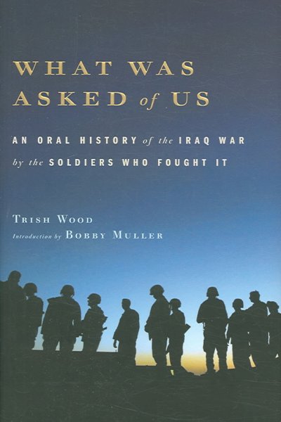 What was asked of us : an oral history of the Iraq War by the soldiers who fought it / [compiled by] Trish Wood ; introduction by Bobby Muller.