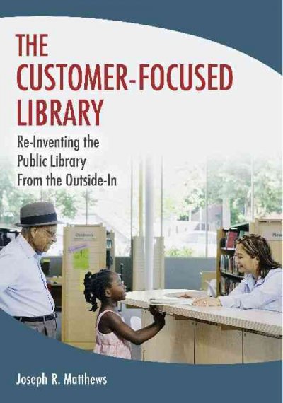 The customer-focused library : re-inventing the library from the outside-in / Joseph R. Matthews.