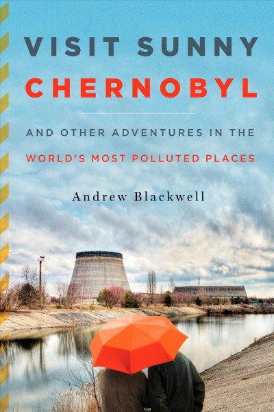 Visit sunny Chernobyl : and other adventures in the world's most polluted places / Andrew Blackwell.