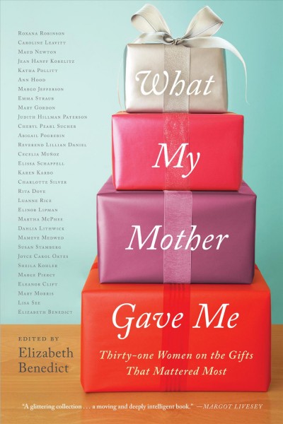 What my mother gave me : thirty-one women on the gifts that mattered most / edited by Elizabeth Benedict.