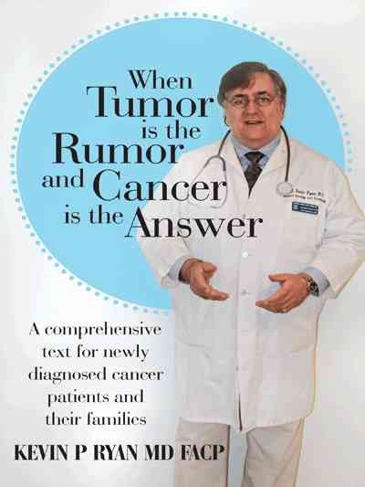 When tumor is the rumor and cancer is the answer : a comprehensive text for newly diagnosed cancer patients and their families / Kevin P. Ryan, MD FACP ; foreword by Maurie Markman, MD FACP.