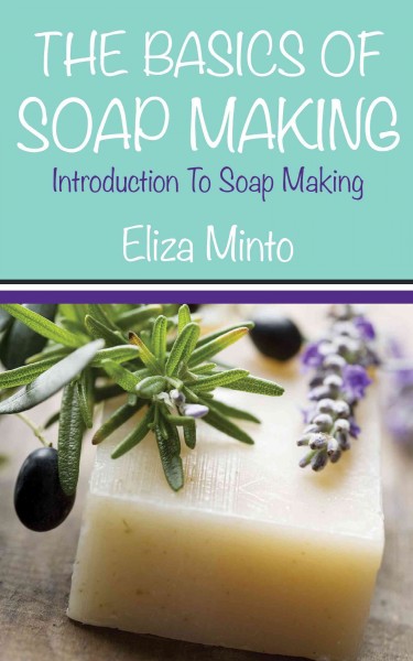 The basics of soap making : introduction to soap making / by Eliza Minto.