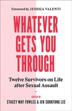 Whatever gets you through : twelve survivors on life after sexual assault / edited by Stacey May Fowles & Jen Sookfong Lee ; foreword by Jessica Valenti.