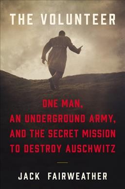 The volunteer : one man, an underground army, and the secret mission to destroy Auschwitz / Jack Fairweather.