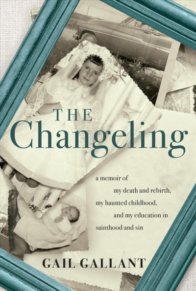 The changeling : a memoir of my death and rebirth, my haunted childhood, and my education in sainthood and sin / Gail Gallant.