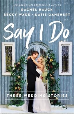 Say I do : three wedding stories / Rachel Hauck, Becky Wade, Katie Ganshert.